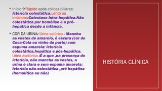 HISTÓRIA CLÍNICA
 InícioRápido após cólicas biliares:
Icterícia colestática.Lento ou
insidioso:Colestase intra-hepática.Não
colestática por hemólise e a pré-
hepática desde a infância.
 COR DA URINA: Urina colúrica - Mancha
as vestes de amarelo, é escura (cor de
Coca-Cola ou vinho do porto) com
espuma amarela: icterícia
colestática,hepática e pós-hepática.
Urina acolúrica :É a que ,na presença de
icterícia, não mancha as vestes, a
urina é clara e sem espuma amarela:
icterícia não-colestática ,pré hepática
(hemolítica ou não)
 