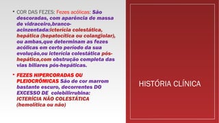 HISTÓRIA CLÍNICA
 COR DAS FEZES: Fezes acólicas: São
descoradas, com aparência de massa
de vidraceiro,branco-
acinzentada:icterícia colestática,
hepática (hepatocítica ou colangiolar),
ou ambas,que determinam as fezes
acólicas em certo período da sua
evolução,ou icterícia colestática pós-
hepática,com obstrução completa das
vias biliares pós-hepáticas.
 FEZES HIPERCORADAS OU
PLEIOCRÔMICAS São de cor marrom
bastante escuro, decorrentes DO
EXCESSO DE colebilirrubina:
ICTERÍCIA NÃO COLESTÁTICA
(hemolítica ou não)
 