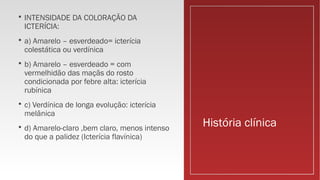 História clínica
 INTENSIDADE DA COLORAÇÃO DA
ICTERÍCIA:
 a) Amarelo – esverdeado= icterícia
colestática ou verdínica
 b) Amarelo – esverdeado = com
vermelhidão das maçãs do rosto
condicionada por febre alta: icterícia
rubínica
 c) Verdínica de longa evolução: icterícia
melânica
 d) Amarelo-claro ,bem claro, menos intenso
do que a palidez (Icterícia flavínica)
 