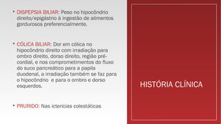 HISTÓRIA CLÍNICA
 DISPEPSIA BILIAR: Peso no hipocôndrio
direito/epigástrio à ingestão de alimentos
gordurosos preferencialmente.
 CÓLICA BILIAR: Dor em cólica no
hipocôndrio direito com irradiação para
ombro direito, dorso direito, região pré-
cordial, e nos comprometimentos do fluxo
do suco pancreático para a papila
duodenal, a irradiação também se faz para
o hipocôndrio e para o ombro e dorso
esquerdos.
 PRURIDO: Nas icterícias colestáticas
 