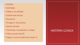 HISTÓRIA CLÍNICA
 ASTENIA
 CONTÁGIO
 FEBRE E CALAFRIOS
 Substâncias tóxicas
 Alcoolismo
 Cirurgias e Ttos prévios
 História familiar
 Transfusão, transplantes e drogas
 Prática sexual (hep B)
 Viagens a zonas endêmicas (hepA, E)
 