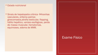 Exame Físico
 Estado nutricional
 Sinais de hepatopatia crônica Aranhas
vasculares, eritema palmar,
ginecomastia,atrofia testicular, flapping,
hálito hepático, varizes esofágicas, perda
de massa muscular, hematomas,
equimoses, edema de MMII.
 