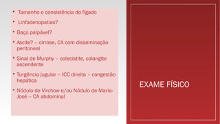 EXAME FÍSICO
 Tamanho e consistência do fígado
 Linfadenopatias?
 Baço palpável?
 Ascite? – cirrose, CA com disseminação
peritoneal
 Sinal de Murphy – colecistite, colangite
ascendente
 Turgência jugular – ICC direita – congestão
hepática
 Nódulo de Virchow e/ou Nódulo de Maria-
José – CA abdominal
 