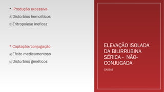 ELEVAÇÃO ISOLADA
DA BILIRRUBINA
SÉRICA - NÃO-
CONJUGADA
 Produção excessiva
A)Distúrbios hemolíticos
B)Eritropoiese ineficaz
 Captação/conjugação
a)Efeito medicamentoso
b)Distúrbios genéticos
CAUSAS
 