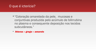 O que é icterícia?
 “Coloração amarelada da pele, mucosas e
conjuntivas produzida pelo acúmulo de bilirrubina
no plasma e consequente deposição nos tecidos
subcutâneos.”
 Ikterus – grego – amarelo
 