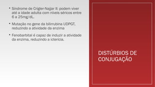 DISTÚRBIOS DE
CONJUGAÇÃO
 Síndrome de Crigler-Najjar II: podem viver
até a idade adulta com níveis séricos entre
6 a 25mg/dL.
 Mutação no gene da bilirrubina UDPGT,
reduzindo a atividade da enzima
 Fenobarbital é capaz de induzir a atividade
da enzima, reduzindo a icterícia.
 