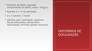 DISTÚRBIOS DE
CONJUGAÇÃO
 Síndrome de Gilbert: atividade
comprometida da UDPGT, níveis < 6mg/dL.
 Acomete 3 a 7% da população
 2 a 7 homens: 1 mulher
 estresse, jejum prolongado, exercícios
físicos extenuantes, doença febril,
desidratação, hemólise período menstrual.
 