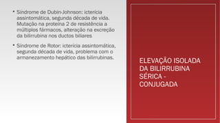 ELEVAÇÃO ISOLADA
DA BILIRRUBINA
SÉRICA -
CONJUGADA
 Síndrome de Dubin-Johnson: icterícia
assintomática, segunda década de vida.
Mutação na proteína 2 de resistência a
múltiplos fármacos, alteração na excreção
da bilirrubina nos ductos biliares
 Síndrome de Rotor: icterícia assintomática,
segunda década de vida, problema com o
armanezamento hepático das bilirrubinas.
 