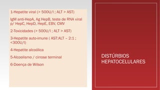 DISTÚRBIOS
HEPATOCELULARES
1-Hepatite viral (> 500U/l ; ALT > AST)
IgM anti-HepA, Ag HepB, teste de RNA viral
p/ HepC, HepD, HepE, EBV, CMV
2-Toxicidades (> 500U/l ; ALT > AST)
3-Hepatite auto-imune ( AST:ALT – 2:1 ;
<300U/l)
4-Hepatite alcoólica
5-Alcoolismo / cirrose terminal
6-Doença de Wilson
 