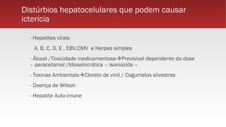 Distúrbios hepatocelulares que podem causar
icterícia
- Hepatites virais
A, B, C, D, E , EBV,CMV e Herpes simples
- Álcool /Toxicidade medicamentosaPrevisível dependente da dose
– paracetamol /Idiossincrática – isoniazida –
- Toxinas AmbientaisCloreto de vinil / Cogumelos silvestres
- Doença de Wilson
- Hepatite Auto-imune
 
