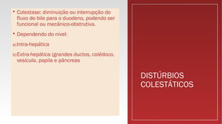 DISTÚRBIOS
COLESTÁTICOS
 Colestase: diminuição ou interrupção do
fluxo de bile para o duodeno, podendo ser
funcional ou mecânico-obstrutiva.
 Dependendo do nível:
a)Intra-hepática
b)Extra-hepática (grandes ductos, colédoco,
vesícula, papila e pâncreas
 