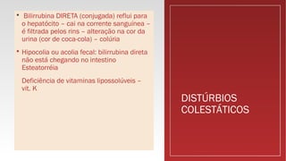 DISTÚRBIOS
COLESTÁTICOS
 Bilirrubina DIRETA (conjugada) reflui para
o hepatócito – cai na corrente sanguínea –
é filtrada pelos rins – alteração na cor da
urina (cor de coca-cola) – colúria
 Hipocolia ou acolia fecal: bilirrubina direta
não está chegando no intestino
Esteatorréia
Deficiência de vitaminas lipossolúveis –
vit. K
 