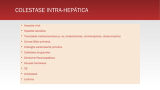 COLESTASE INTRA-HEPÁTICA
 Hepatite viral
 Hepatite alcoólica
 Toxicidade medicamentosa (p. ex: anabolizantes, contraceptivos, clorpromazina)
 Cirrose Biliar primária
 Colangite esclerosante primária
 Colestase da gravidez
 Síndrome Paraneoplásica
 Causas Familiares
 TB
 Amiloidose
 Linfoma
 