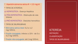 ICTERÍCIA
 Hiperbilirrubinemia sérica > 2,5 mg/dl
 TIPOS DE ICTERÍCIA:
a) HEPATOCÍTICA - Doença Hepática
b) PÓS-HEPATOCÍTICA - Obstrução de vias
biliares
c) PRÉ-HEPATOCÍTICA - Distúrbio hemolítico
 TIPOS DE BILIRRUBINAS
 Bilirrubina sérica total: 0,2 a 1,2
mg/100mL
 Fração conjugada: inferior a 15% - de 0 a
0,2 mg/100mL
 Fração não-conjugada: até 1mg/100mL
DEFINIÇÃO
CLASSIFICAÇÃO
TIPOS DE BILIRRUBINAS
 