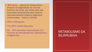 METABOLISMO DA
BILIRRUBINA
 Bilirrubina – pigmento tetrapirrólico -
produto da degradação do anel de
porfirina do heme, por destruição dos
eritrócitos senescentes pelo sistema
reticuloendotelial (sistema fagocítico
mononuclear – baço e medula).
 250 a 300mg/dia
 70 a 80%: eritrócitos senis
 20 – 30% hemólise intramedular (1%)
Turnover de hemoproteínas (citocromos e
mioglobinas)
 