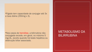METABOLISMO DA
BILIRRUBINA
Fígado tem capacidade de conjugar até 3x
a taxa diária (250mg x 3).
Nos casos de hemólise, a bilirrubina não-
conjugada excede, em geral, no máximo 5
mg/dL, exceto quando há lesão hepática ou
obstrução biliar associada.
 