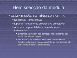 Hemissecção da medula 
 COMPRESSÃO EXTRÍNSECA LATERAL 
 Neoplasia – progressiva 
 Lipoma – lentamente progressiva ou estável 
 Abscesso – possibilidade de melhora com 
tratamento 
 Sintomas se iniciam nas camadas mais externas dos 
tratos medulares longos; 
 Lesão cervical: sintomas sensitivos contralaterais 
(espino-talâmico) e motores ipsilaterais (corticoespinal) 
com características “ascendentes”. 
 