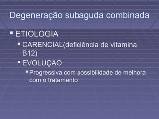 Degeneração subaguda combinada 
 ETIOLOGIA 
 CARENCIAL(deficiência de vitamina 
B12) 
 EVOLUÇÃO 
Progressiva com possibilidade de melhora 
com o tratamento 
 