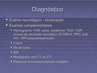 DDiiaaggnnóóssttiiccoo 
 EExxaammee nneeuurroollóóggiiccoo -- llooccaalliizzaaççããoo 
 EExxaammeess ccoommpplleemmeennttaarreess 
 HHeemmooggrraammaa,, VVHHSS,, uurrééiiaa,, ccrreeaattiinniinnaa,, TTGGOO,, TTGGPP,, 
pprroovvaass ddee aattiivviiddaaddee rreeuummááttiiccaa,, SSTTOORRCCHH,, PPPPDD,, aannttii-- 
HHIIVV,, EEPPFF((eessqquuiissttoossssoommoossee)) 
 LLííqquuoorr 
 RRxx ddee ttóórraaxx 
 RRMM 
 MMiieellooggrraaffiiaa ccoomm CCTT oouu CCTT 
 PPootteenncciiaall eevvooccaaddoo((eesscclleerroossee mmúúllttiippllaa)) 
 