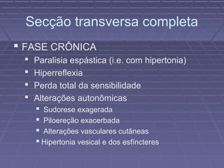 Secção transversa completa 
 FASE CRÔNICA 
 Paralisia espástica (i.e. com hipertonia) 
 Hiperreflexia 
 Perda total da sensibilidade 
 Alterações autonômicas 
 Sudorese exagerada 
 Piloereção exacerbada 
 Alterações vasculares cutâneas 
 Hipertonia vesical e dos esfíncteres 
 