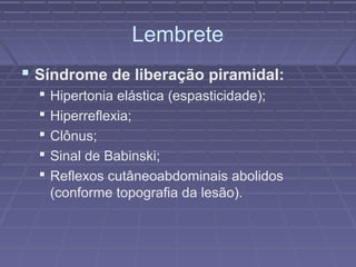 Lembrete 
 Síndrome de liberação piramidal: 
 Hipertonia elástica (espasticidade); 
 Hiperreflexia; 
 Clônus; 
 Sinal de Babinski; 
 Reflexos cutâneoabdominais abolidos 
(conforme topografia da lesão). 
 