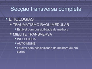 Secção transversa completa 
 ETIOLOGIAS 
 TRAUMATISMO RAQUIMEDULAR 
 Estável com possibilidade de melhora 
 MIELITE TRANSVERSA 
 INFECCIOSA 
 AUTOIMUNE 
 Estável com possibilidade de melhora ou em 
surtos 
 