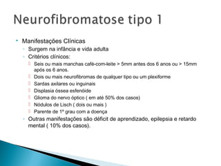  Manifestações Clínicas 
◦ Surgem na infância e vida adulta 
◦ Critérios clínicos: 
 Seis ou mais manchas café-com-leite > 5mm antes dos 6 anos ou > 15mm 
após os 6 anos. 
 Dois ou mais neurofibromas de qualquer tipo ou um plexiforme 
 Sardas axilares ou inguinais 
 Displasia óssea esfenóide 
 Glioma do nervo óptico ( em até 50% dos casos) 
 Nódulos de Lisch ( dois ou mais ) 
 Parente de 1º grau com a doença 
◦ Outras manifestações são déficit de aprendizado, epilepsia e retardo 
mental ( 10% dos casos). 
 