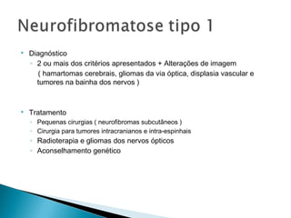  Diagnóstico 
◦ 2 ou mais dos critérios apresentados + Alterações de imagem 
( hamartomas cerebrais, gliomas da via óptica, displasia vascular e 
tumores na bainha dos nervos ) 
 Tratamento 
◦ Pequenas cirurgias ( neurofibromas subcutâneos ) 
◦ Cirurgia para tumores intracranianos e intra-espinhais 
◦ Radioterapia e gliomas dos nervos ópticos 
◦ Aconselhamento genético 
 