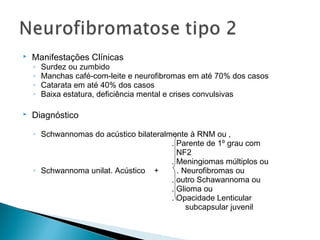  Manifestações Clínicas 
◦ Surdez ou zumbido 
◦ Manchas café-com-leite e neurofibromas em até 70% dos casos 
◦ Catarata em até 40% dos casos 
◦ Baixa estatura, deficiência mental e crises convulsivas 
 Diagnóstico 
◦ Schwannomas do acústico bilateralmente à RNM ou , 
. Parente de 1º grau com 
NF2 
. Meningiomas múltiplos ou 
◦ Schwannoma unilat. Acústico + . Neurofibromas ou 
. outro Schawannoma ou 
. Glioma ou 
. Opacidade Lenticular 
subcapsular juvenil 
 