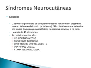  Conceito 
◦ O termo surgiu do fato de que pele e sistema nervoso têm origem no 
mesmo folheto embrionário (ectoderma). São distúrbios caracterizados 
por lesões displásicas e neoplásicas no sistema nervoso e na pele. 
◦ Há mais de 40 síndromes 
◦ As mais frequentes são : 
 NEUROFIBROMATOSE, 
 ESCLEROSE TUBEROSA, 
 SÍNDROME DE STURGE-WEBER e 
 VON HIPPEL-LINDAU. 
 ATAXIA TELANGIECTASIA. 
 