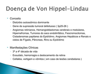  Conceito 
◦ Distúrbio autossômico dominante 
◦ Gene de supressão tumoral defeituoso ( 3p25-26 ) 
◦ Angiomas retinianos, Hemangioblastomas cerebrais e medulares, 
Hipernefromas, Tumores do saco endolinfático, Feocromocitomas, 
Cistadenomas papilares do Epidídimo, Angiomas Hepáticos e Renais e 
cistos de Fígado, Pâncreas, Rins ou Epidídimo 
 Manifestações Clínicas 
◦ 3ª a 4ª década de vida 
◦ Exsudato, hemorragia e deslocamento da retina 
◦ Cefaléia, vertigem e vômitos ( em caso de lesões cerebelares ) 
 