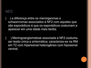 NF2
( ) a diferença entre os meningeomas e
schwannomas associados à NF2 com aqueles que
são esporádicos é que os esporádicos costumam a
aparecer em uma idade mais tardia;
( ) Meningoangiomatose associada à NF2 costuma
ser lesão única e sintomática; caracteriza-se na RM
em T2 com hiperssinal heterogêneo com hipossinal
central;
 