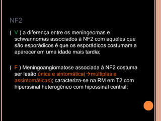 NF2
( V ) a diferença entre os meningeomas e
schwannomas associados à NF2 com aqueles que
são esporádicos é que os esporádicos costumam a
aparecer em uma idade mais tardia;
( F ) Meningoangiomatose associada à NF2 costuma
ser lesão única e sintomática(múltiplas e
assintomáticas); caracteriza-se na RM em T2 com
hiperssinal heterogêneo com hipossinal central;
 