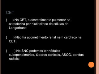 CET
( ) No CET, o acometimento pulmonar se
caracteriza por histiocitose de células de
Langerhans;
( ) Não há acometimento renal nem cardíaco na
CET;
( ) No SNC podemos ter nódulos
subependimários, túberes corticais, ASCG, bandas
radiais;
 