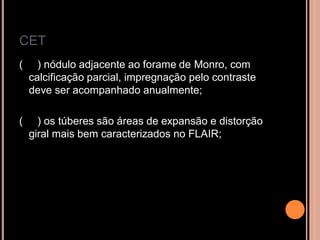 CET
( ) nódulo adjacente ao forame de Monro, com
calcificação parcial, impregnação pelo contraste
deve ser acompanhado anualmente;
( ) os túberes são áreas de expansão e distorção
giral mais bem caracterizados no FLAIR;
 