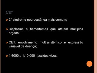 CET
 2° síndrome neurocutânea mais comum;
 Displasias e hamartomas que afetam múltiplos
órgãos;
 CET: envolvimento multissistêmico e expressão
variável da doença;
 1:6000 a 1:10.000 nascidos vivos;
 