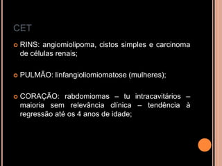 CET
 RINS: angiomiolipoma, cistos simples e carcinoma
de células renais;
 PULMÃO: linfangioliomiomatose (mulheres);
 CORAÇÃO: rabdomiomas – tu intracavitários –
maioria sem relevância clínica – tendência à
regressão até os 4 anos de idade;
 