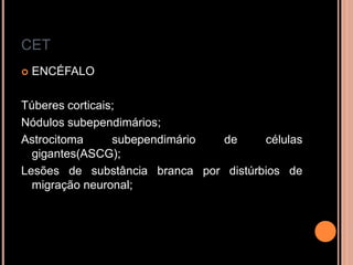 CET
 ENCÉFALO
Túberes corticais;
Nódulos subependimários;
Astrocitoma subependimário de células
gigantes(ASCG);
Lesões de substância branca por distúrbios de
migração neuronal;
 