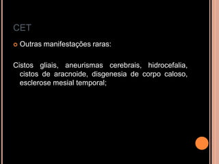 CET
 Outras manifestações raras:
Cistos gliais, aneurismas cerebrais, hidrocefalia,
cistos de aracnoide, disgenesia de corpo caloso,
esclerose mesial temporal;
 