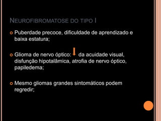 NEUROFIBROMATOSE DO TIPO I
 Puberdade precoce, dificuldade de aprendizado e
baixa estatura;
 Glioma de nervo óptico: da acuidade visual,
disfunção hipotalâmica, atrofia de nervo óptico,
papiledema;
 Mesmo gliomas grandes sintomáticos podem
regredir;
 