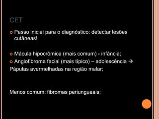 CET
 Passo inicial para o diagnóstico: detectar lesões
cutâneas!
 Mácula hipocrômica (mais comum) - infância;
 Angiofibroma facial (mais típico) – adolescência 
Pápulas avermelhadas na região malar;
Menos comum: fibromas periungueais;
 