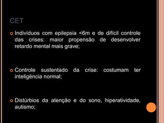 CET
 Indivíduos com epilepsia <6m e de difícil controle
das crises: maior propensão de desenvolver
retardo mental mais grave;
 Controle sustentado da crise: costumam ter
inteligência normal;
 Distúrbios da atenção e do sono, hiperatividade,
autismo;
 
