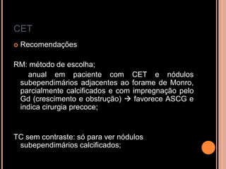CET
 Recomendações
RM: método de escolha;
anual em paciente com CET e nódulos
subependimários adjacentes ao forame de Monro,
parcialmente calcificados e com impregnação pelo
Gd (crescimento e obstrução)  favorece ASCG e
indica cirurgia precoce;
TC sem contraste: só para ver nódulos
subependimários calcificados;
 