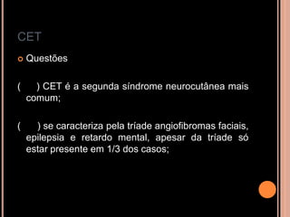 CET
 Questões
( ) CET é a segunda síndrome neurocutânea mais
comum;
( ) se caracteriza pela tríade angiofibromas faciais,
epilepsia e retardo mental, apesar da tríade só
estar presente em 1/3 dos casos;
 