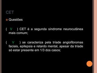 CET
 Questões
( V ) CET é a segunda síndrome neurocutânea
mais comum;
( V ) se caracteriza pela tríade angiofibromas
faciais, epilepsia e retardo mental, apesar da tríade
só estar presente em 1/3 dos casos;
 