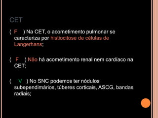 CET
( F ) Na CET, o acometimento pulmonar se
caracteriza por histiocitose de células de
Langerhans;
( F ) Não há acometimento renal nem cardíaco na
CET;
( V ) No SNC podemos ter nódulos
subependimários, túberes corticais, ASCG, bandas
radiais;
 