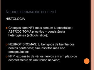 NEUROFIBROMATOSE DO TIPO I
HISTOLOGIA
 Crianças com NF1 mais comum tu encefálico :
ASTROCITOMA pilocítico – consistência
heterogênea (sólido/cístico);
 NEUROFIBROMAS: tu benignos da bainha dos
nervos periféricos; circunscritos mas não
encapsulados;
 NFP: expansão de vários nervos em um plexo ou
acometimento de um tronco nervoso;
 
