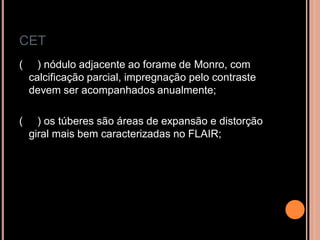 CET
( ) nódulo adjacente ao forame de Monro, com
calcificação parcial, impregnação pelo contraste
devem ser acompanhados anualmente;
( ) os túberes são áreas de expansão e distorção
giral mais bem caracterizadas no FLAIR;
 