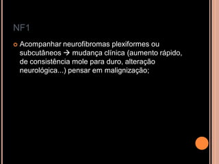 NF1
 Acompanhar neurofibromas plexiformes ou
subcutâneos  mudança clínica (aumento rápido,
de consistência mole para duro, alteração
neurológica...) pensar em malignização;
 