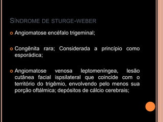 SÍNDROME DE STURGE-WEBER
 Angiomatose encéfalo trigeminal;
 Congênita rara; Considerada a princípio como
esporádica;
 Angiomatose venosa leptomeníngea, lesão
cutânea facial ispsilateral que coincide com o
território do trigêmio, envolvendo pelo menos sua
porção oftálmica; depósitos de cálcio cerebrais;
 